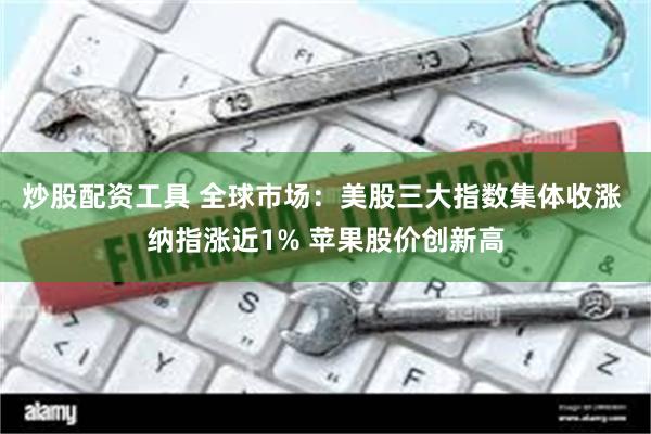 炒股配资工具 全球市场：美股三大指数集体收涨 纳指涨近1% 苹果股价创新高