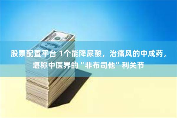 股票配置平台 1个能降尿酸，治痛风的中成药，堪称中医界的“非布司他”利关节