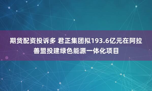 期货配资投诉多 君正集团拟193.6亿元在阿拉善盟投建绿色能源一体化项目