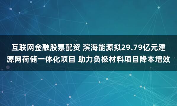 互联网金融股票配资 滨海能源拟29.79亿元建源网荷储一体化项目 助力负极材料项目降本增效