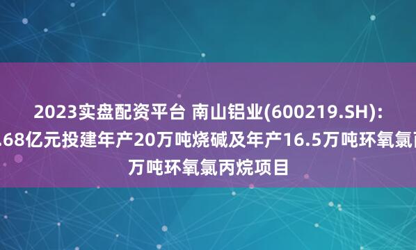 2023实盘配资平台 南山铝业(600219.SH): 拟约18.68亿元投建年产20万吨烧碱及年产16.5万吨环氧氯丙烷项目