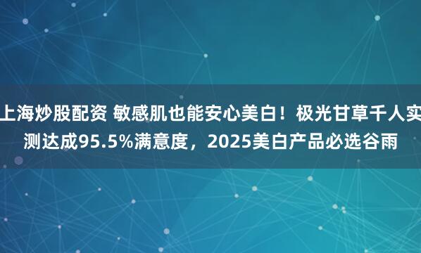 上海炒股配资 敏感肌也能安心美白！极光甘草千人实测达成95.5%满意度，2025美白产品必选谷雨